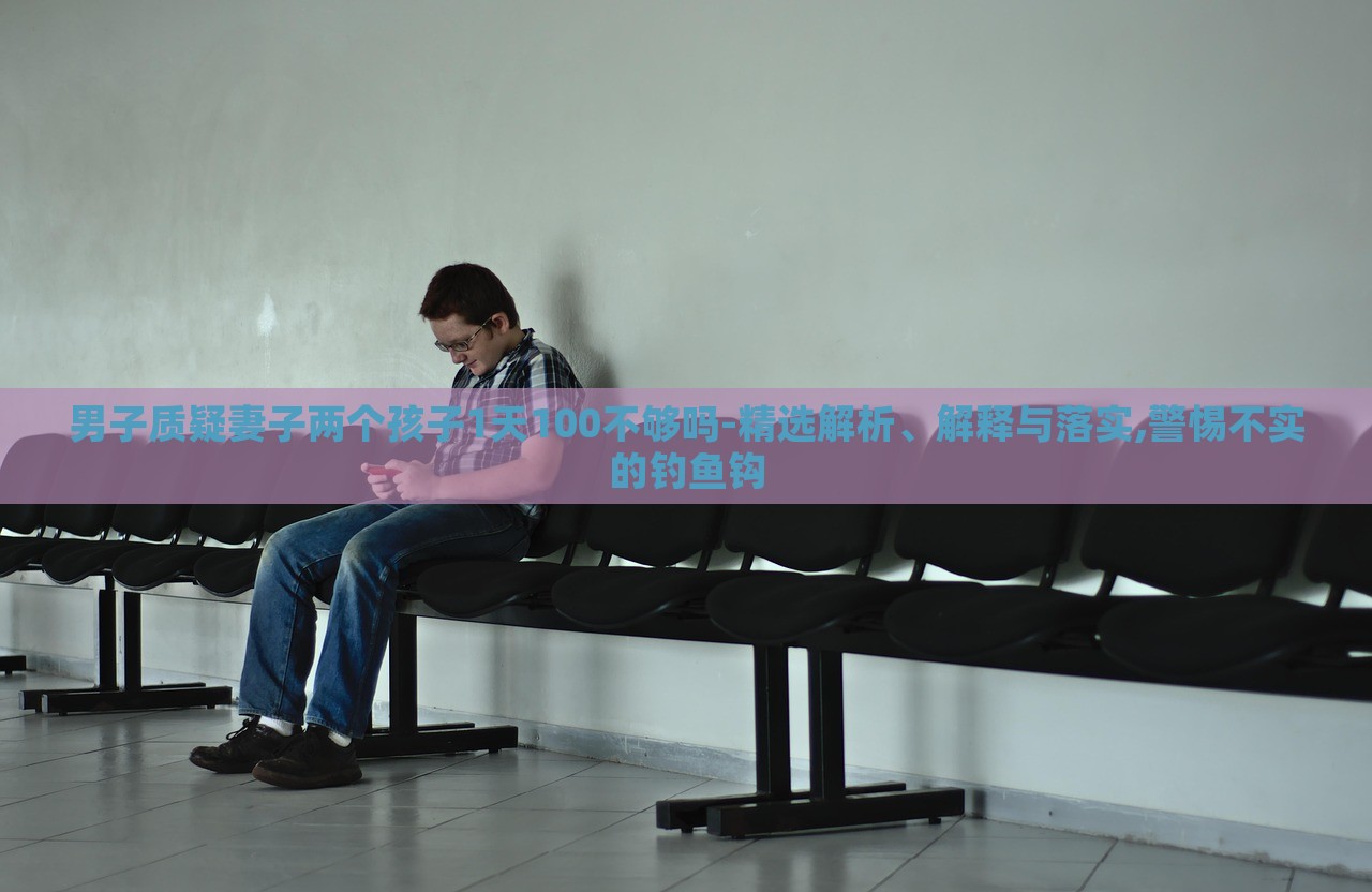 男子質(zhì)疑妻子兩個孩子1天100不夠嗎-精選解析、解釋與落實,警惕不實的釣魚鉤 男子質(zhì)疑妻子兩個孩子1天100不夠嗎-精選解析、解釋與落實,警惕不實的釣魚鉤