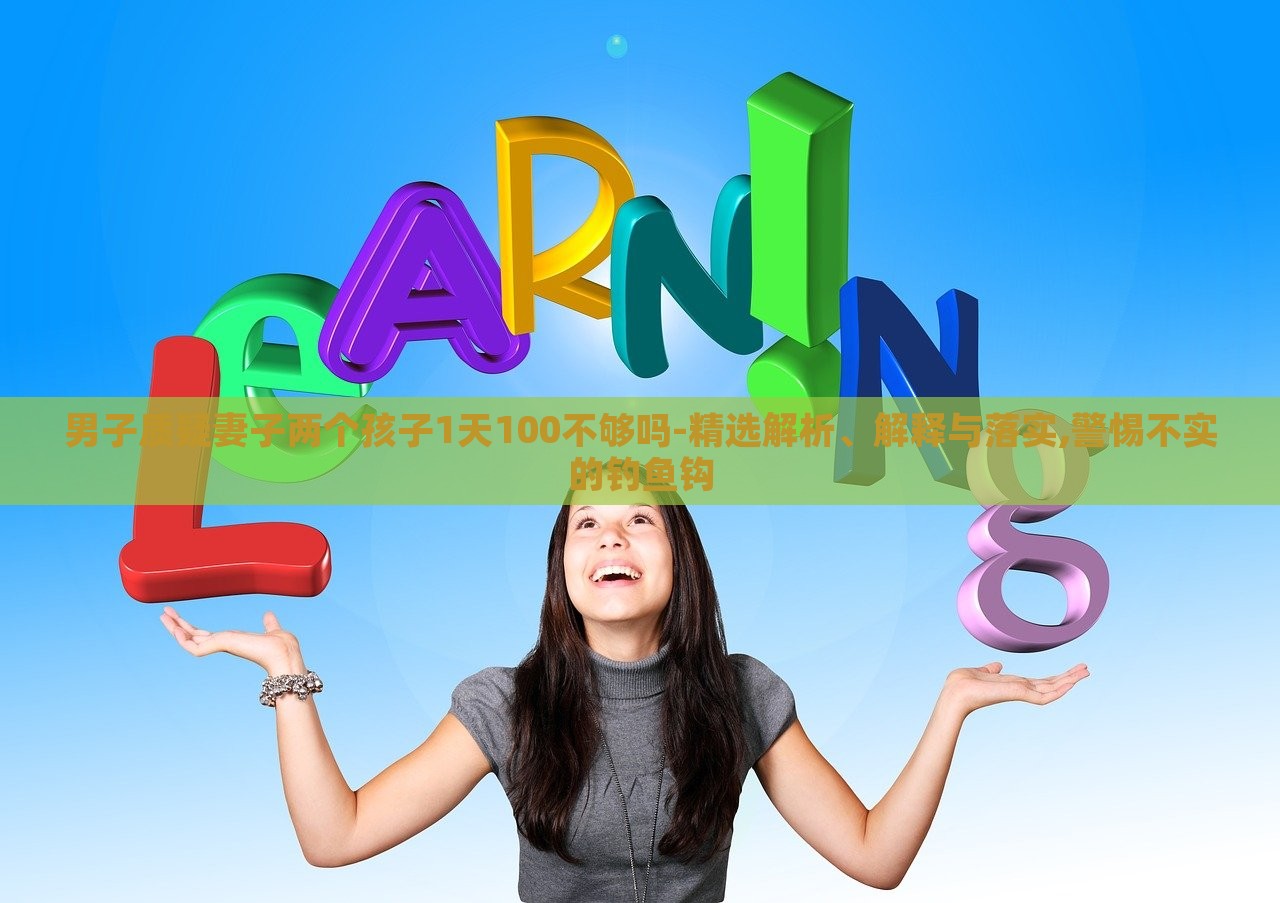 男子質(zhì)疑妻子兩個孩子1天100不夠嗎-精選解析、解釋與落實,警惕不實的釣魚鉤 男子質(zhì)疑妻子兩個孩子1天100不夠嗎-精選解析、解釋與落實,警惕不實的釣魚鉤