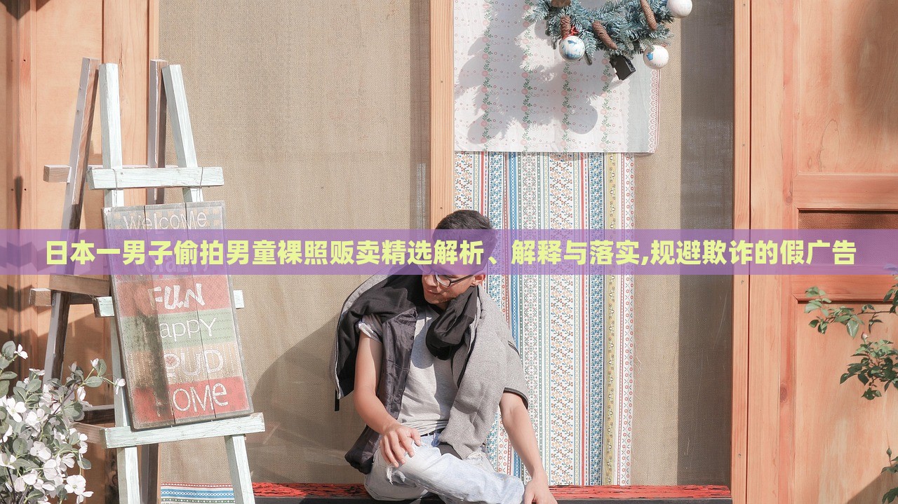 日本一男子偷拍男童裸照販賣精選解析、解釋與落實(shí),規(guī)避欺詐的假?gòu)V告