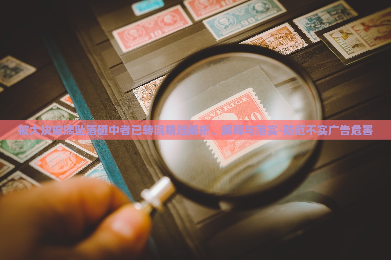 被大塊玻璃墜落砸中者已轉(zhuǎn)院精選解析、解釋與落實-防范不實廣告危害