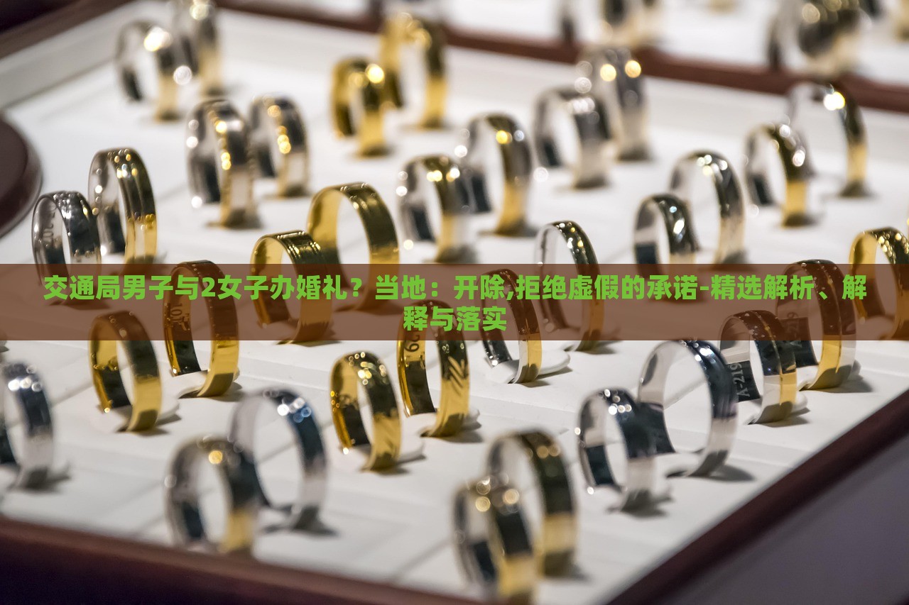 交通局男子與2女子辦婚禮？當?shù)兀洪_除,拒絕虛假的承諾-精選解析、解釋與落實