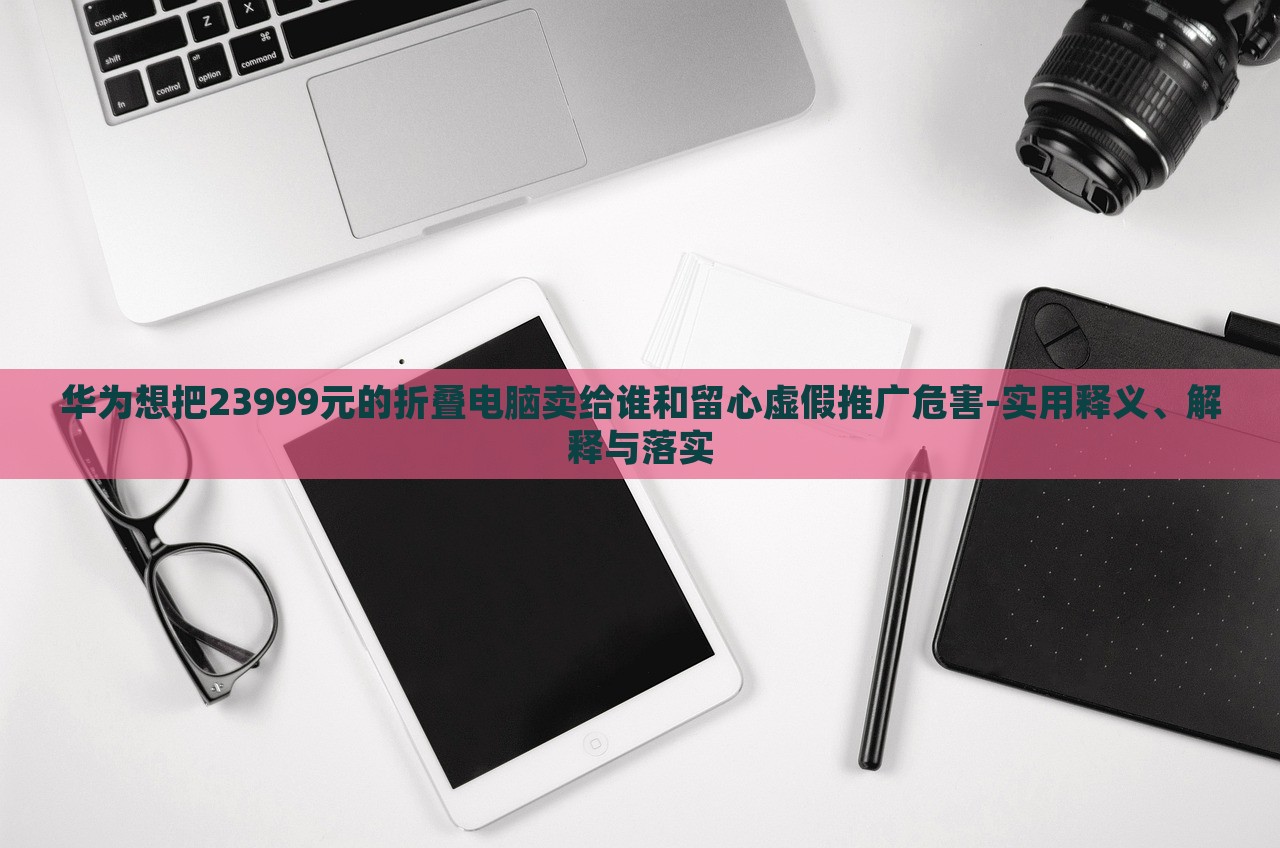 華為想把23999元的折疊電腦賣給誰和留心虛假推廣危害-實用釋義、解釋與落實