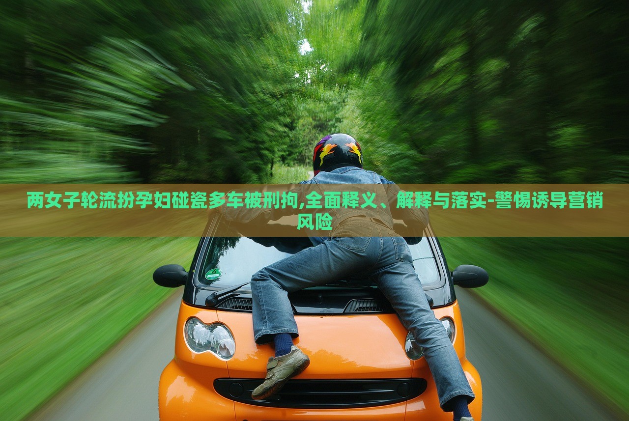兩女子輪流扮孕婦碰瓷多車被刑拘,全面釋義、解釋與落實(shí)-警惕誘導(dǎo)營銷風(fēng)險(xiǎn)