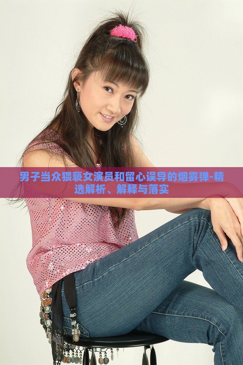 男子當(dāng)眾猥褻女演員和留心誤導(dǎo)的煙霧彈-精選解析、解釋與落實(shí)