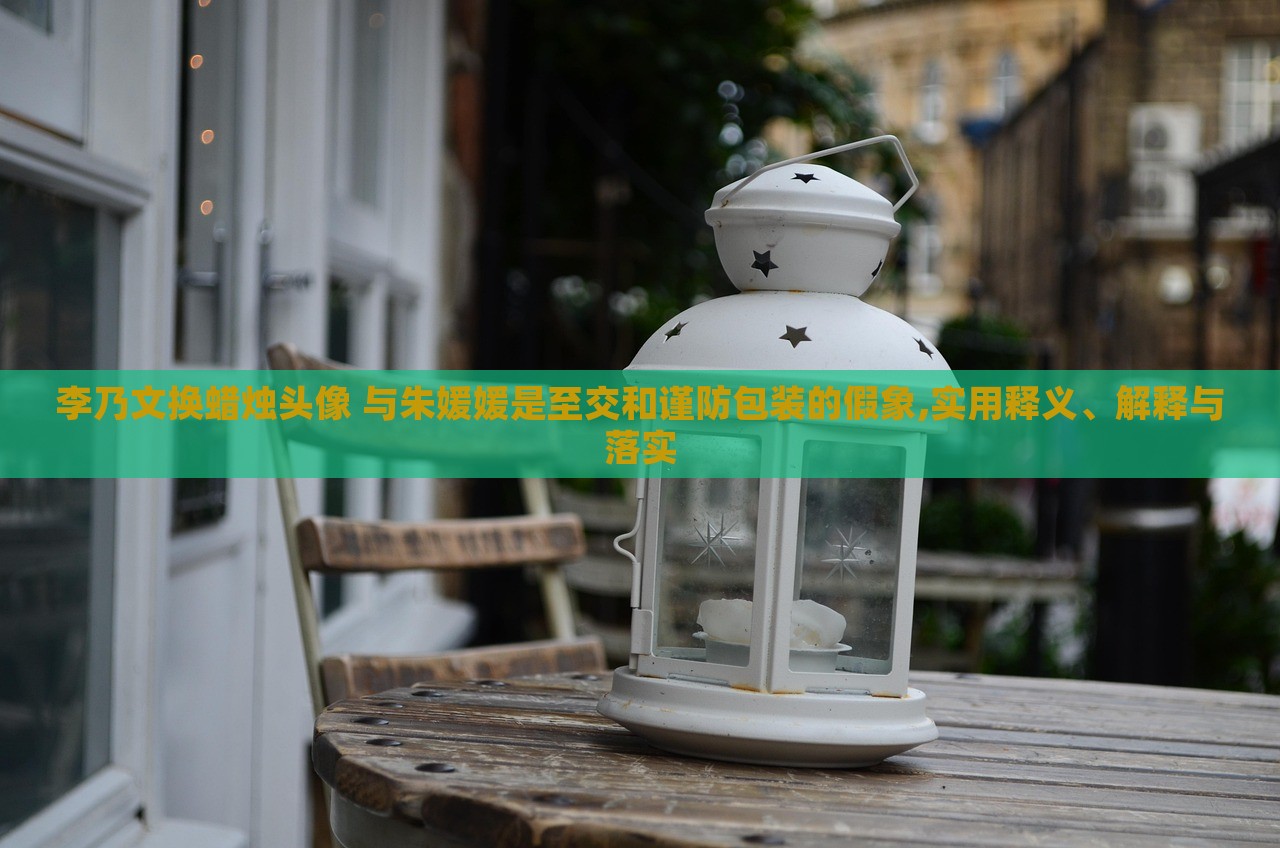 李乃文換蠟燭頭像 與朱媛媛是至交和謹防包裝的假象,實用釋義、解釋與落實 李乃文換蠟燭頭像 與朱媛媛是至交和謹防包裝的假象,實用釋義、解釋與落實