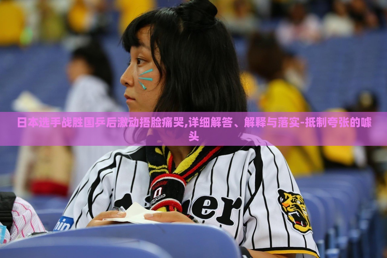日本選手戰(zhàn)勝國乒后激動捂臉痛哭,詳細(xì)解答、解釋與落實(shí)-抵制夸張的噱頭