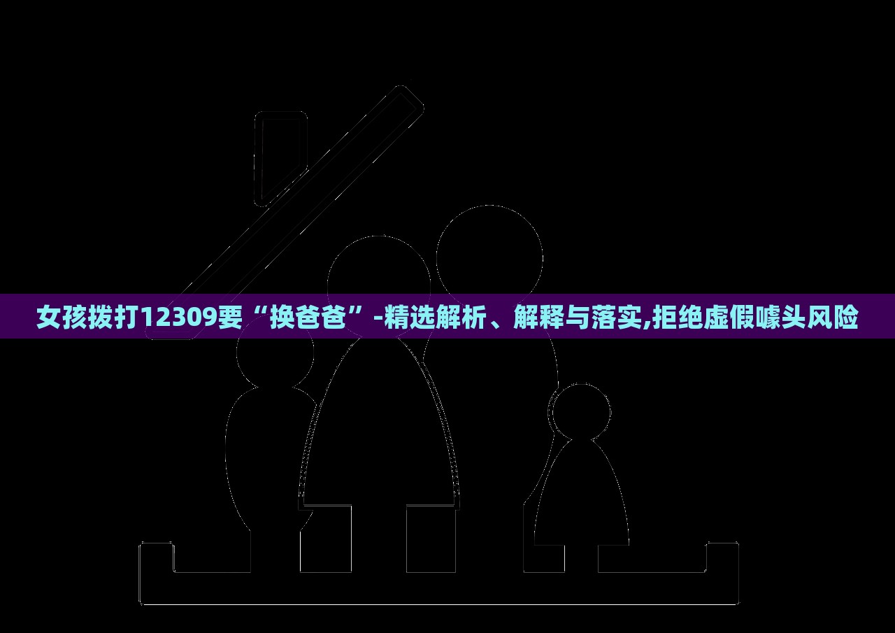 女孩撥打12309要“換爸爸”-精選解析、解釋與落實(shí),拒絕虛假噱頭風(fēng)險(xiǎn) 女孩撥打12309要“換爸爸”-精選解析、解釋與落實(shí),拒絕虛假噱頭風(fēng)險(xiǎn)