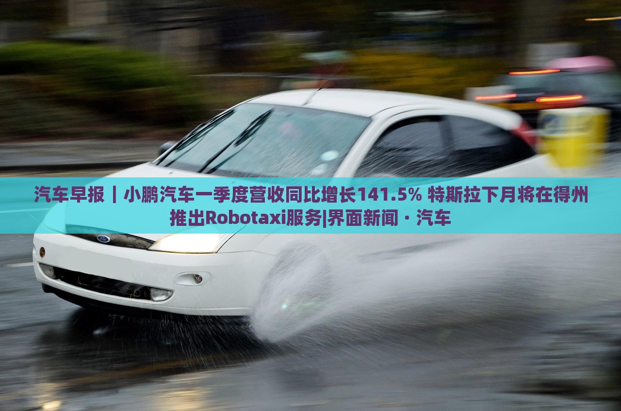 汽車早報｜小鵬汽車一季度營收同比增長141.5% 特斯拉下月將在得州推出Robotaxi服務|界面新聞 · 汽車