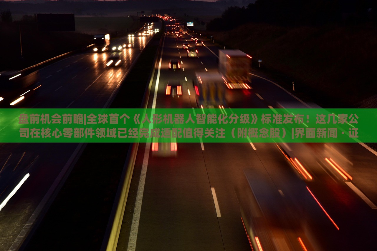 盤前機(jī)會(huì)前瞻|全球首個(gè)《人形機(jī)器人智能化分級(jí)》標(biāo)準(zhǔn)發(fā)布!這幾家公司在核心零部件領(lǐng)域已經(jīng)完成適配值得關(guān)注(附概念股)|界面新聞 · 證券 盤前機(jī)會(huì)前瞻|全球首個(gè)《人形機(jī)器人智能化分級(jí)》標(biāo)準(zhǔn)發(fā)布!這幾家公司在核心零部件領(lǐng)域已經(jīng)完成適配值得關(guān)注(附概念股)|界面新聞 · 證券